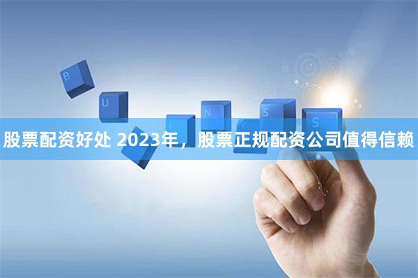 股票配资好处 2023年，股票正规配资公司值得信赖