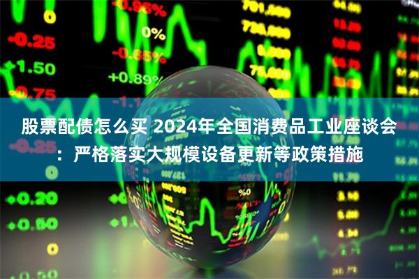 股票配债怎么买 2024年全国消费品工业座谈会：严格落实大规模设备更新等政策措施