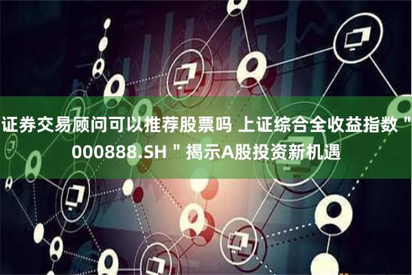 证券交易顾问可以推荐股票吗 上证综合全收益指数＂000888.SH＂揭示A股投资新机遇