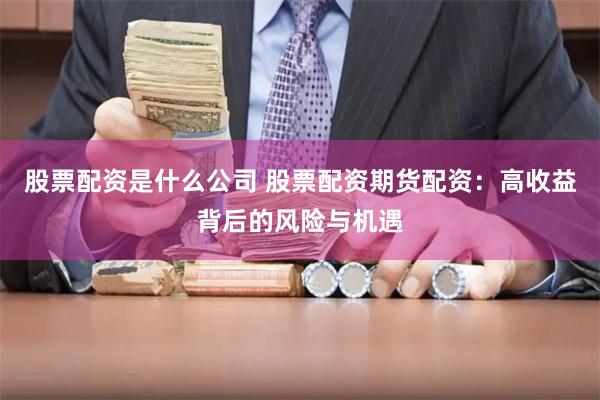 股票配资是什么公司 股票配资期货配资：高收益背后的风险与机遇