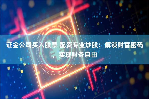 证金公司买入股票 配资专业炒股：解锁财富密码，实现财务自由