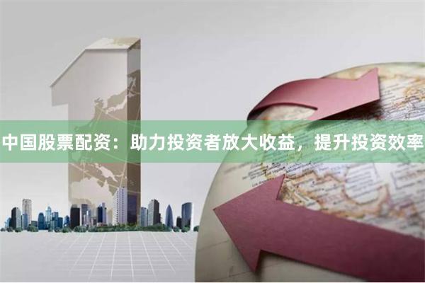 中国股票配资：助力投资者放大收益，提升投资效率