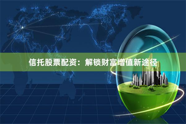 信托股票配资：解锁财富增值新途径