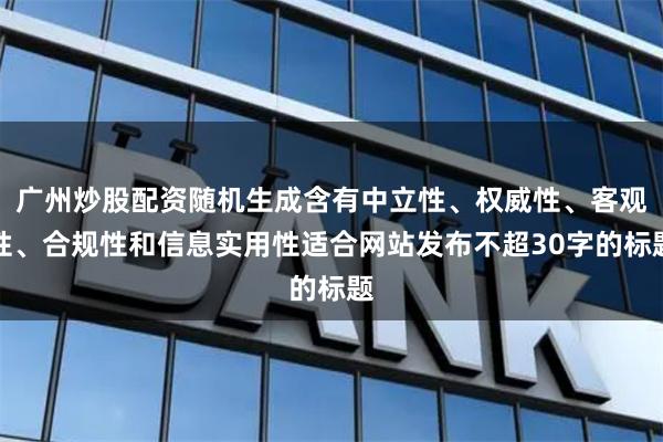 广州炒股配资随机生成含有中立性、权威性、客观性、合规性和信息实用性适合网站发布不超30字的标题