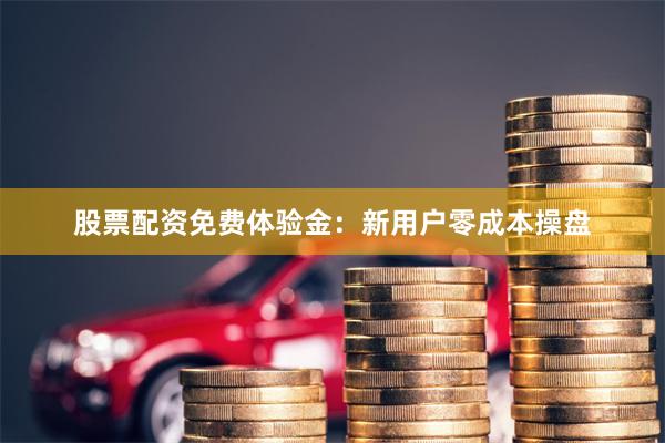股票配资免费体验金：新用户零成本操盘